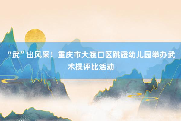 “武”出风采！重庆市大渡口区跳磴幼儿园举办武术操评比活动