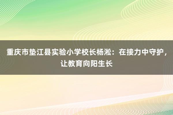 重庆市垫江县实验小学校长杨淞：在接力中守护，让教育向阳生长