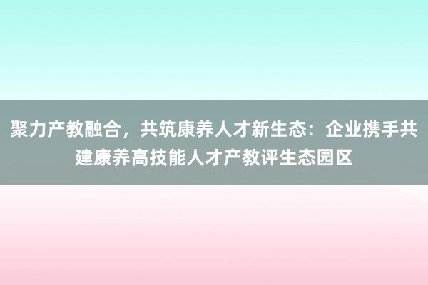 聚力产教融合，共筑康养人才新生态：企业携手共建康养高技能人才产教评生态园区