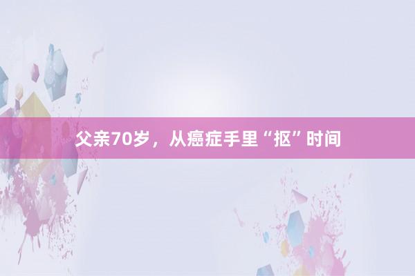 父亲70岁，从癌症手里“抠”时间