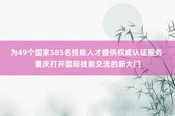 为49个国家585名技能人才提供权威认证服务 重庆打开国际技能交流的新大门
