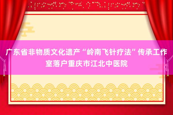 广东省非物质文化遗产“岭南飞针疗法”传承工作室落户重庆市江北中医院
