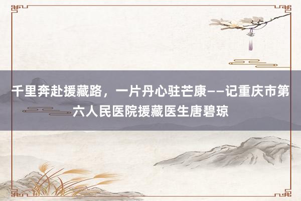 千里奔赴援藏路，一片丹心驻芒康——记重庆市第六人民医院援藏医生唐碧琼