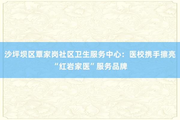 沙坪坝区覃家岗社区卫生服务中心：医校携手擦亮“红岩家医”服务品牌