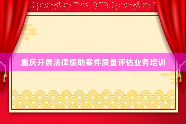 重庆开展法律援助案件质量评估业务培训