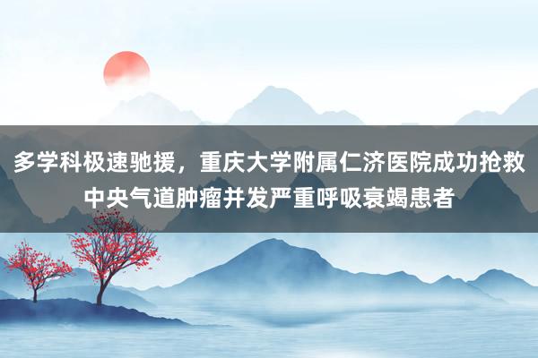 多学科极速驰援，重庆大学附属仁济医院成功抢救中央气道肿瘤并发严重呼吸衰竭患者