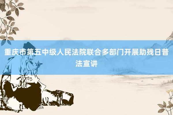 重庆市第五中级人民法院联合多部门开展助残日普法宣讲