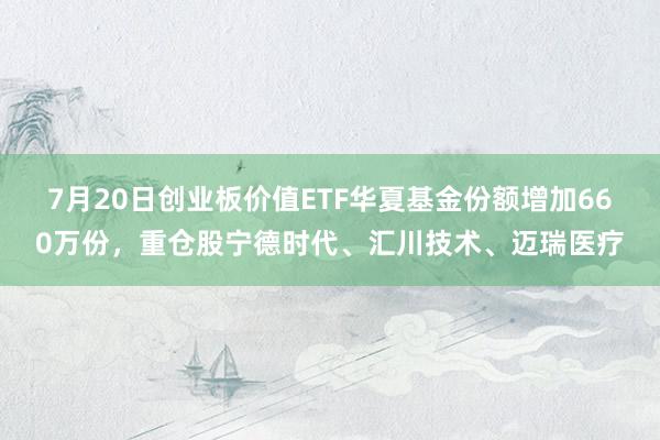 7月20日创业板价值ETF华夏基金份额增加660万份，重仓股宁德时代、汇川技术、迈瑞医疗
