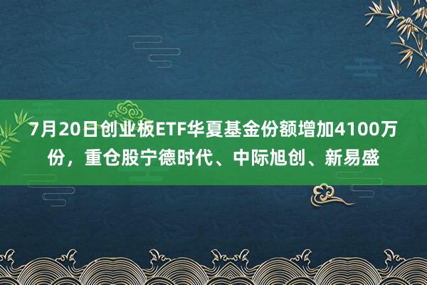 7月20日创业板ETF华夏基金份额增加4100万份，重仓股宁德时代、中际旭创、新易盛