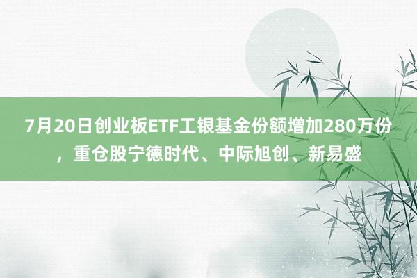 7月20日创业板ETF工银基金份额增加280万份，重仓股宁德时代、中际旭创、新易盛
