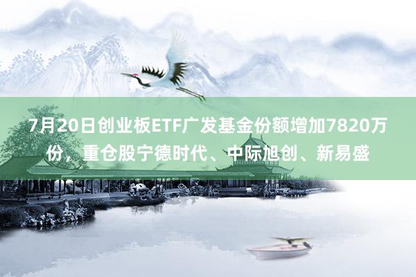 7月20日创业板ETF广发基金份额增加7820万份，重仓股宁德时代、中际旭创、新易盛