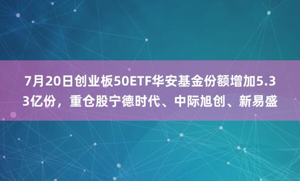 7月20日创业板50ETF华安基金份额增加5.33亿份，重仓股宁德时代、中际旭创、新易盛