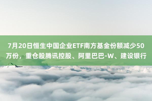7月20日恒生中国企业ETF南方基金份额减少50万份，重仓股腾讯控股、阿里巴巴-W、建设银行