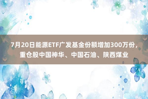 7月20日能源ETF广发基金份额增加300万份，重仓股中国神华、中国石油、陕西煤业