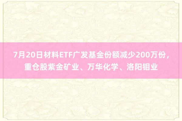 7月20日材料ETF广发基金份额减少200万份，重仓股紫金矿业、万华化学、洛阳钼业