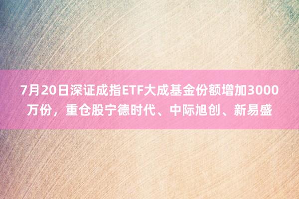 7月20日深证成指ETF大成基金份额增加3000万份，重仓股宁德时代、中际旭创、新易盛