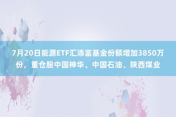 7月20日能源ETF汇添富基金份额增加3850万份，重仓股中国神华、中国石油、陕西煤业