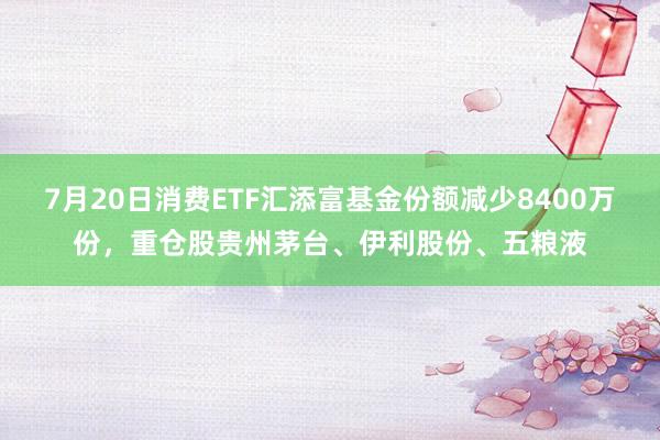 7月20日消费ETF汇添富基金份额减少8400万份，重仓股贵州茅台、伊利股份、五粮液