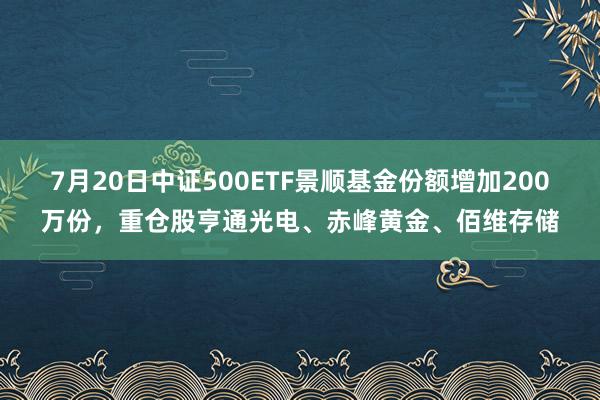 7月20日中证500ETF景顺基金份额增加200万份，重仓股亨通光电、赤峰黄金、佰维存储
