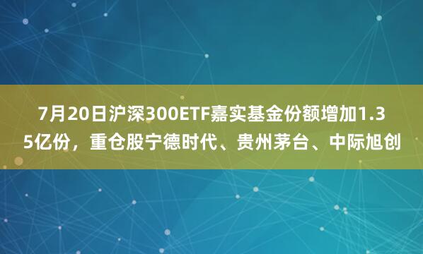 7月20日沪深300ETF嘉实基金份额增加1.35亿份，重仓股宁德时代、贵州茅台、中际旭创
