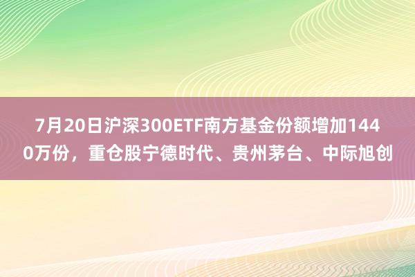 7月20日沪深300ETF南方基金份额增加1440万份，重仓股宁德时代、贵州茅台、中际旭创