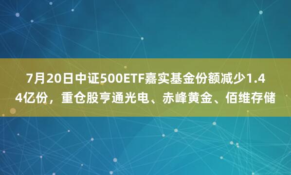 7月20日中证500ETF嘉实基金份额减少1.44亿份，重仓股亨通光电、赤峰黄金、佰维存储