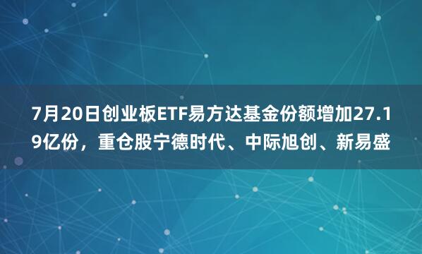 7月20日创业板ETF易方达基金份额增加27.19亿份，重仓股宁德时代、中际旭创、新易盛