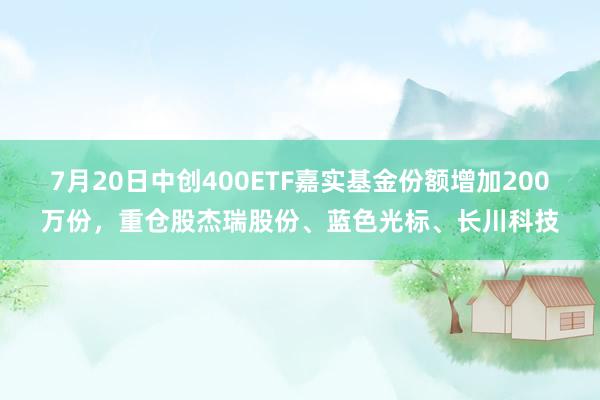 7月20日中创400ETF嘉实基金份额增加200万份，重仓股杰瑞股份、蓝色光标、长川科技