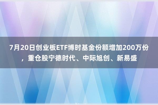 7月20日创业板ETF博时基金份额增加200万份，重仓股宁德时代、中际旭创、新易盛