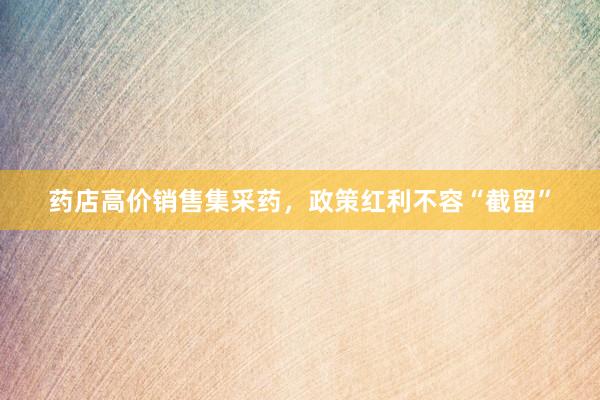 药店高价销售集采药，政策红利不容“截留”