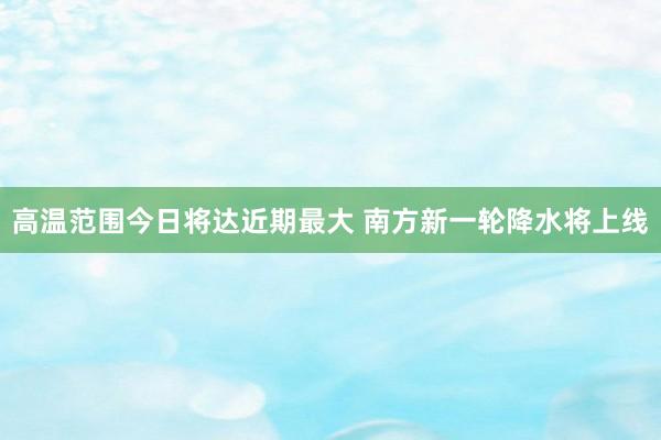 高温范围今日将达近期最大 南方新一轮降水将上线