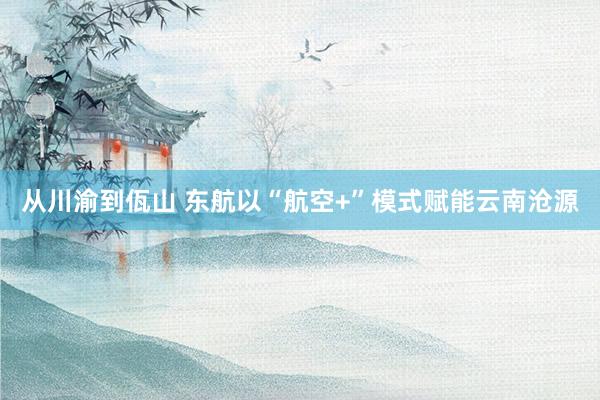从川渝到佤山 东航以“航空+”模式赋能云南沧源