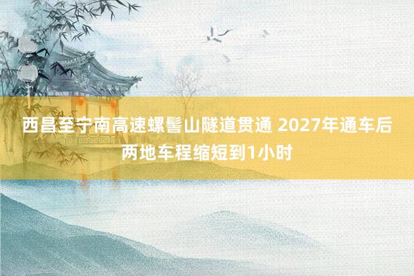 西昌至宁南高速螺髻山隧道贯通 2027年通车后两地车程缩短到1小时
