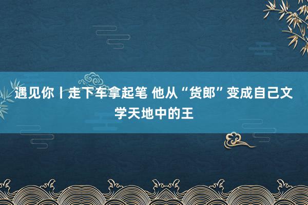 遇见你丨走下车拿起笔 他从“货郎”变成自己文学天地中的王