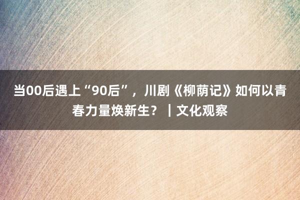 当00后遇上“90后”，川剧《柳荫记》如何以青春力量焕新生？｜文化观察