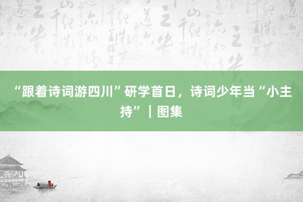 “跟着诗词游四川”研学首日，诗词少年当“小主持”｜图集
