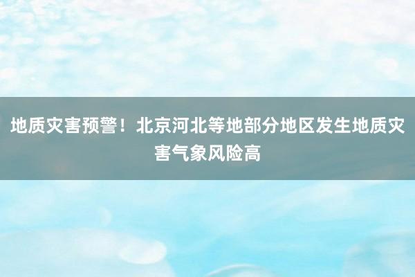 地质灾害预警！北京河北等地部分地区发生地质灾害气象风险高