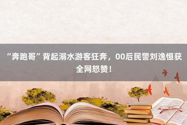 “奔跑哥”背起溺水游客狂奔，00后民警刘逸恒获全网怒赞！