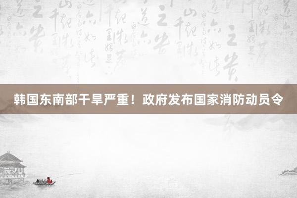 韩国东南部干旱严重！政府发布国家消防动员令