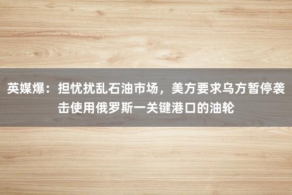 英媒爆：担忧扰乱石油市场，美方要求乌方暂停袭击使用俄罗斯一关键港口的油轮