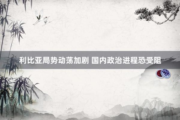 利比亚局势动荡加剧 国内政治进程恐受阻