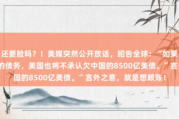 还要脸吗？！美媒突然公开放话，昭告全球：“如果中国不偿还100年前的债务，美国也将不承认欠中国的8500亿美债。”言外之意，就是想赖账！