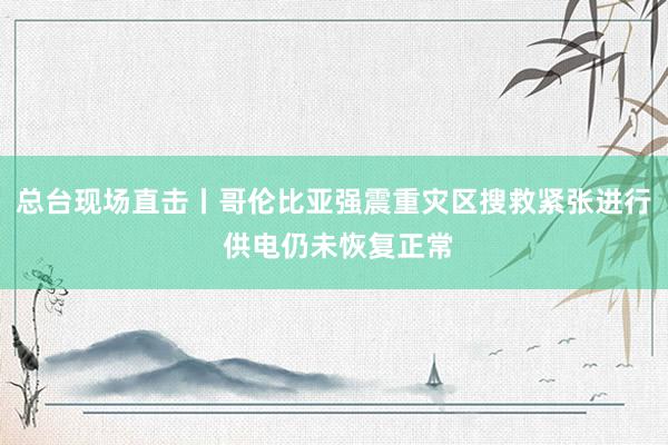 总台现场直击丨哥伦比亚强震重灾区搜救紧张进行 供电仍未恢复正常