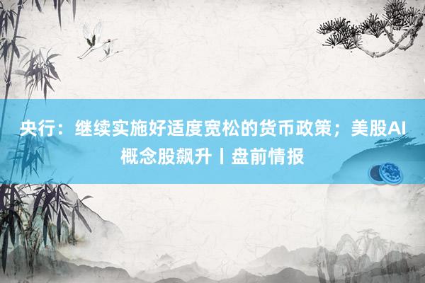 央行：继续实施好适度宽松的货币政策；美股AI概念股飙升丨盘前情报
