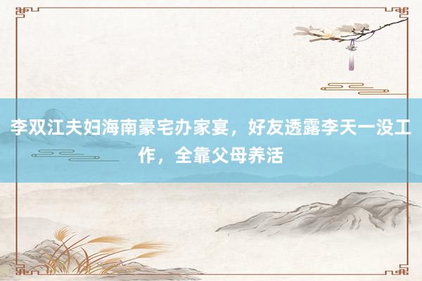 李双江夫妇海南豪宅办家宴，好友透露李天一没工作，全靠父母养活