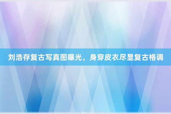 刘浩存复古写真图曝光，身穿皮衣尽显复古格调