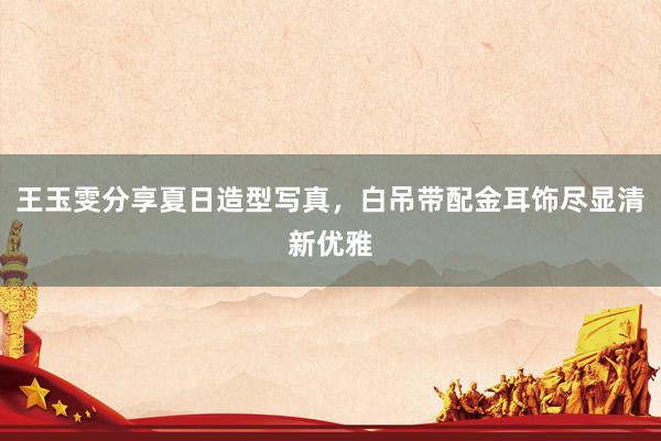 王玉雯分享夏日造型写真，白吊带配金耳饰尽显清新优雅