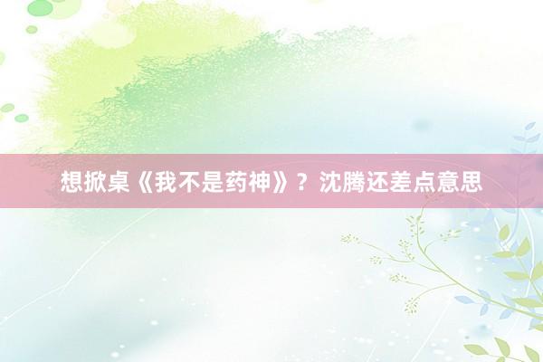想掀桌《我不是药神》？沈腾还差点意思