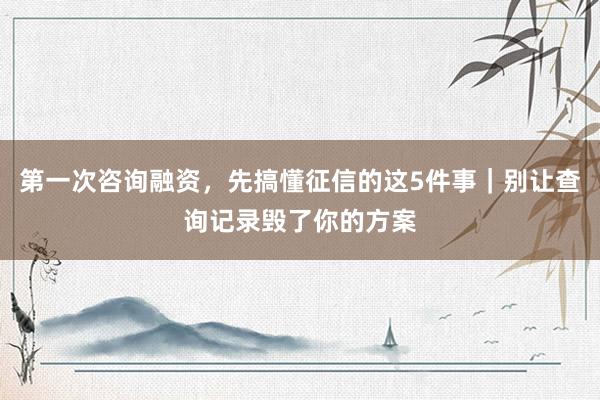 第一次咨询融资，先搞懂征信的这5件事｜别让查询记录毁了你的方案