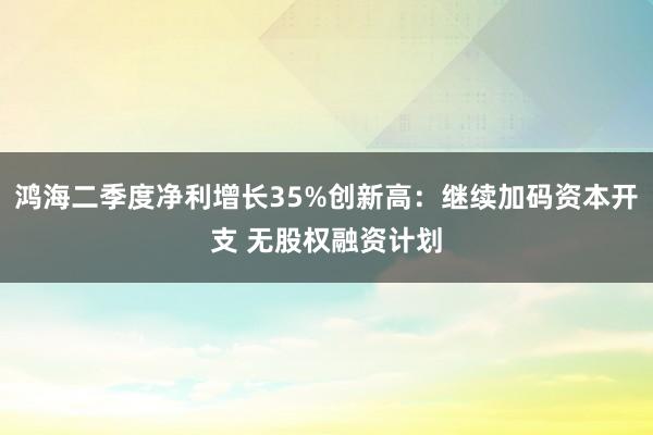 鸿海二季度净利增长35%创新高:继续加码资本开支 无股权融资计划